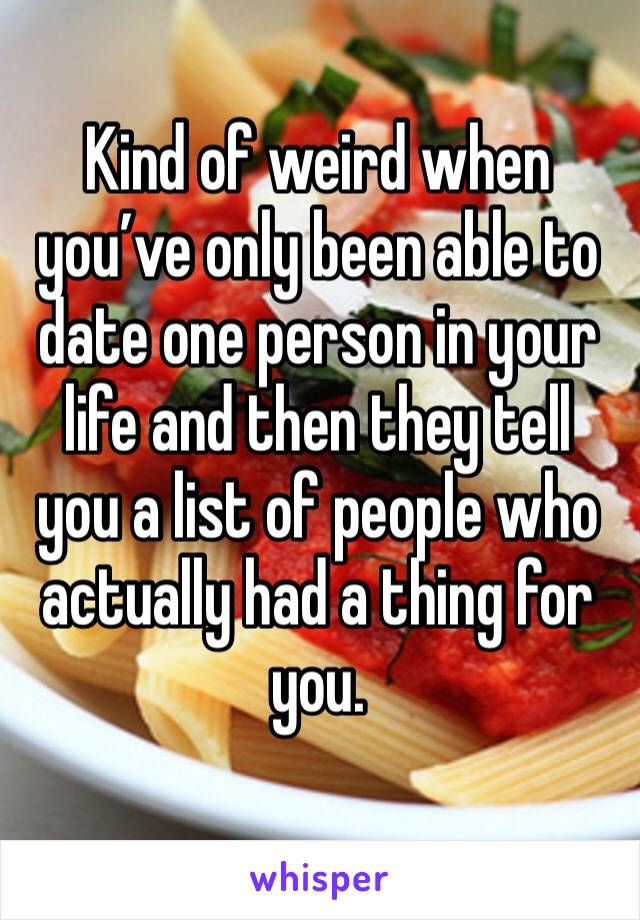 Kind of weird when you’ve only been able to date one person in your life and then they tell you a list of people who actually had a thing for you. 