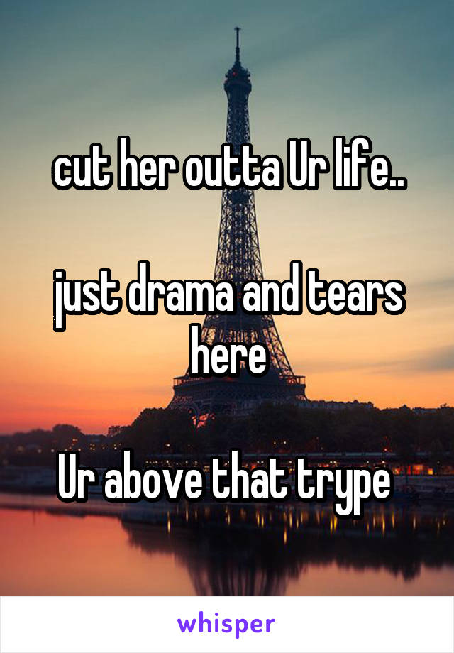 cut her outta Ur life..

just drama and tears here

Ur above that trype 