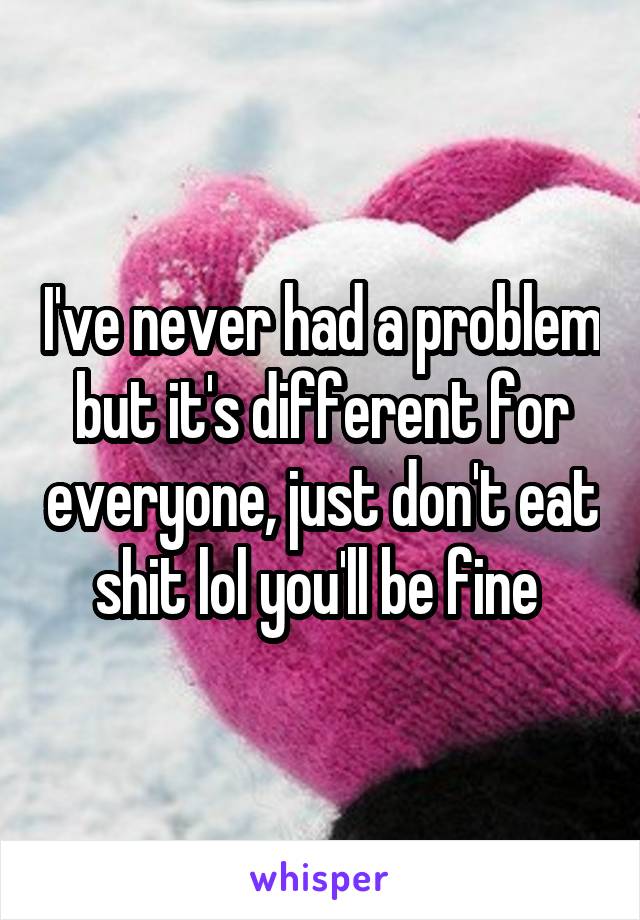 I've never had a problem but it's different for everyone, just don't eat shit lol you'll be fine 