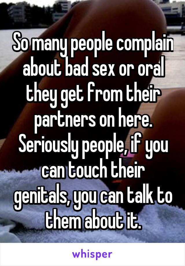 So many people complain about bad sex or oral they get from their partners on here. Seriously people, if you can touch their genitals, you can talk to them about it.