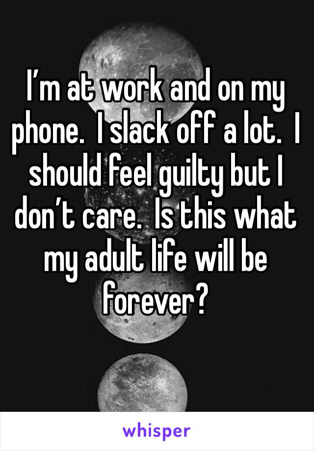 I’m at work and on my phone.  I slack off a lot.  I should feel guilty but I don’t care.  Is this what my adult life will be forever?