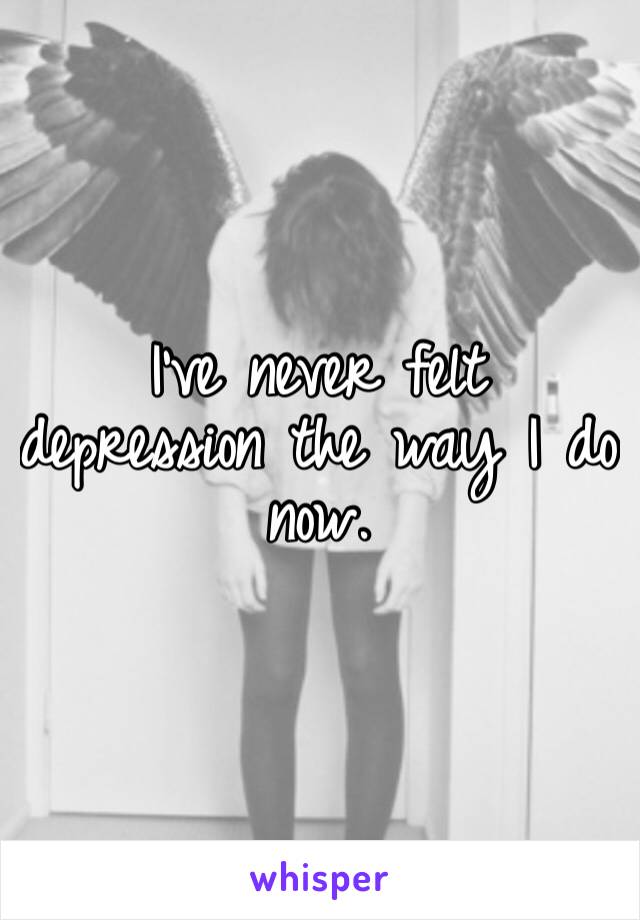 I’ve never felt depression the way I do now. 