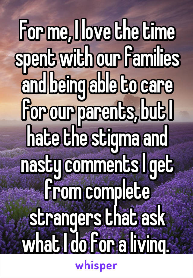 For me, I love the time spent with our families and being able to care for our parents, but I hate the stigma and nasty comments I get from complete strangers that ask what I do for a living. 