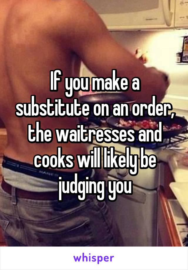 If you make a substitute on an order, the waitresses and cooks will likely be judging you