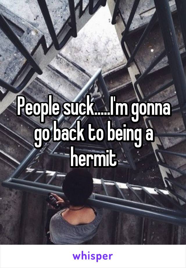 People suck.....I'm gonna go back to being a hermit