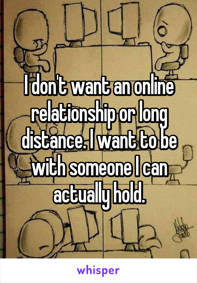 I don't want an online relationship or long distance. I want to be with someone I can actually hold.