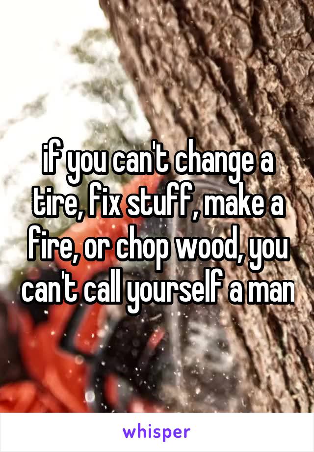 if you can't change a tire, fix stuff, make a fire, or chop wood, you can't call yourself a man