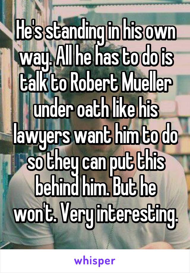 He's standing in his own way. All he has to do is talk to Robert Mueller under oath like his lawyers want him to do so they can put this behind him. But he won't. Very interesting. 
