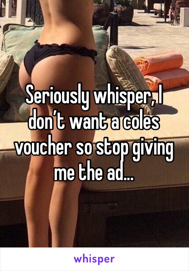 Seriously whisper, I don’t want a coles voucher so stop giving me the ad...