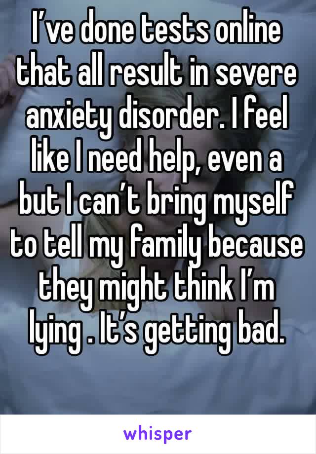 I’ve done tests online that all result in severe anxiety disorder. I feel like I need help, even a but I can’t bring myself to tell my family because they might think I’m lying . It’s getting bad.