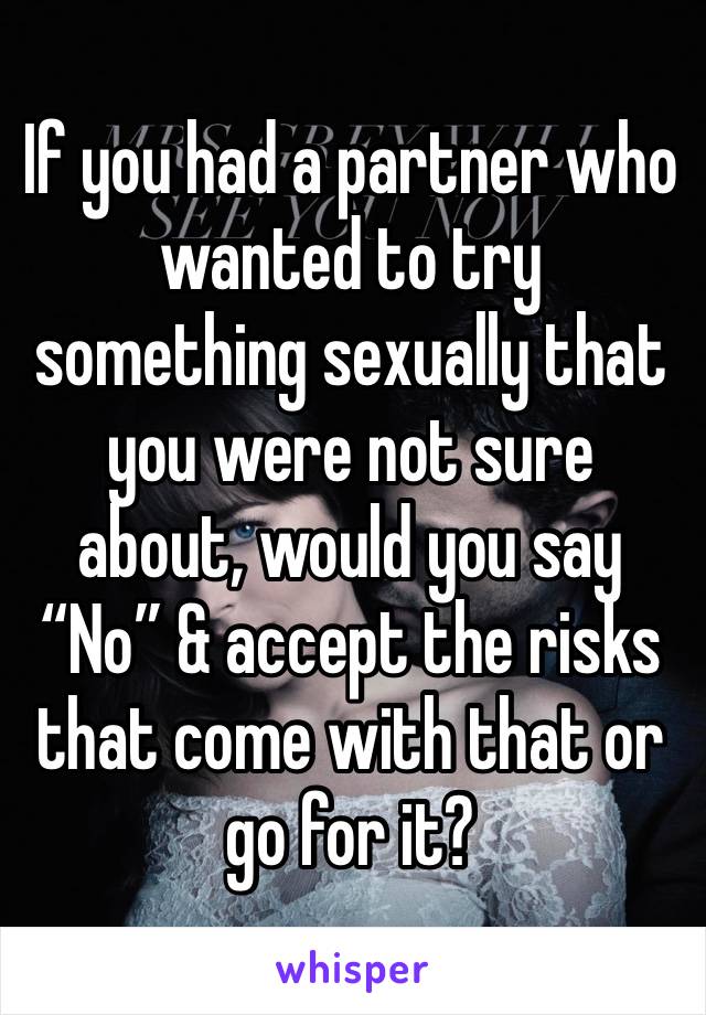 If you had a partner who wanted to try something sexually that you were not sure about, would you say “No” & accept the risks that come with that or go for it?