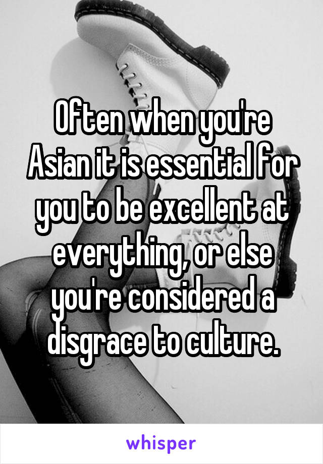 Often when you're Asian it is essential for you to be excellent at everything, or else you're considered a disgrace to culture.