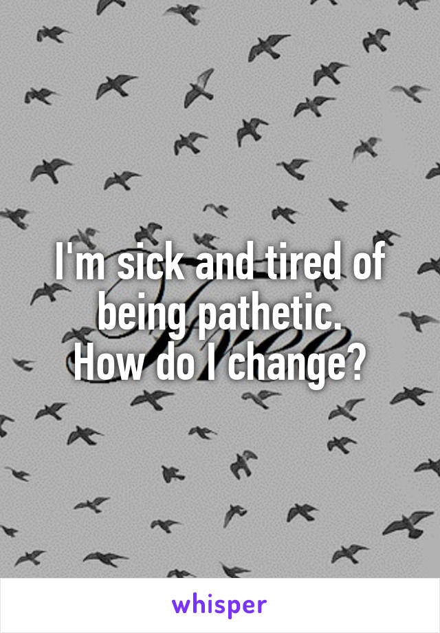 I'm sick and tired of being pathetic.
How do I change?