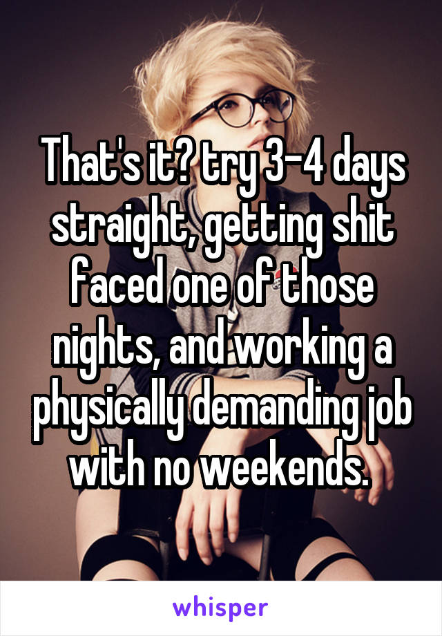 That's it? try 3-4 days straight, getting shit faced one of those nights, and working a physically demanding job with no weekends. 