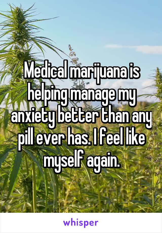 Medical marijuana is helping manage my anxiety better than any pill ever has. I feel like myself again.
