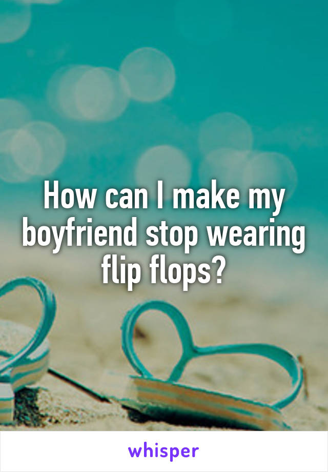 How can I make my boyfriend stop wearing flip flops?