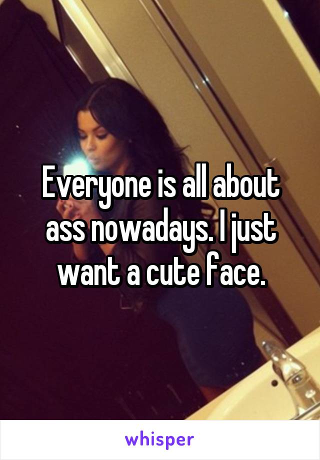 Everyone is all about ass nowadays. I just want a cute face.