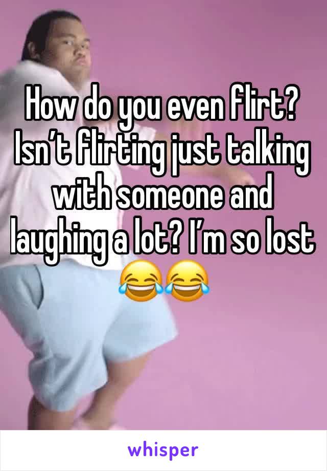 How do you even flirt? Isn’t flirting just talking with someone and laughing a lot? I’m so lost 😂😂