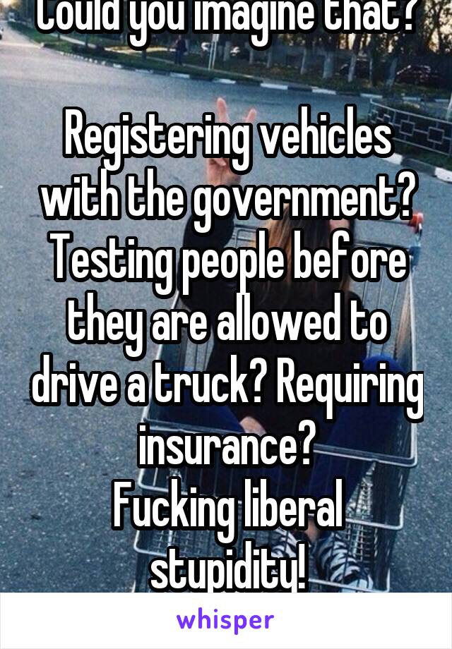 Could you imagine that?

Registering vehicles with the government?
Testing people before they are allowed to drive a truck? Requiring insurance?
Fucking liberal stupidity!

