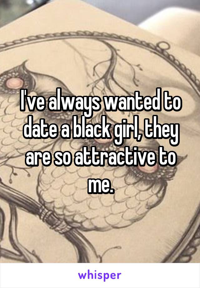 I've always wanted to date a black girl, they are so attractive to me.