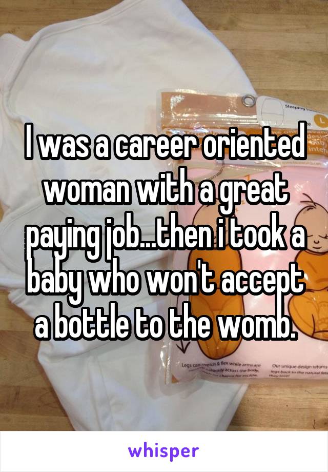 I was a career oriented woman with a great paying job...then i took a baby who won't accept a bottle to the womb.