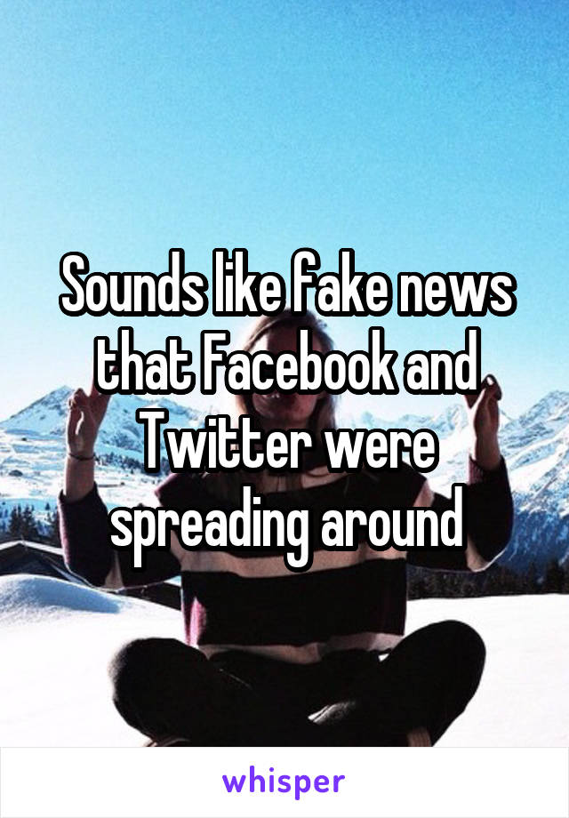 Sounds like fake news that Facebook and Twitter were spreading around