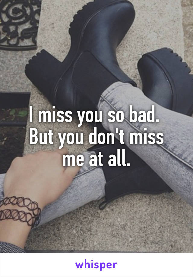 I miss you so bad. 
But you don't miss me at all.