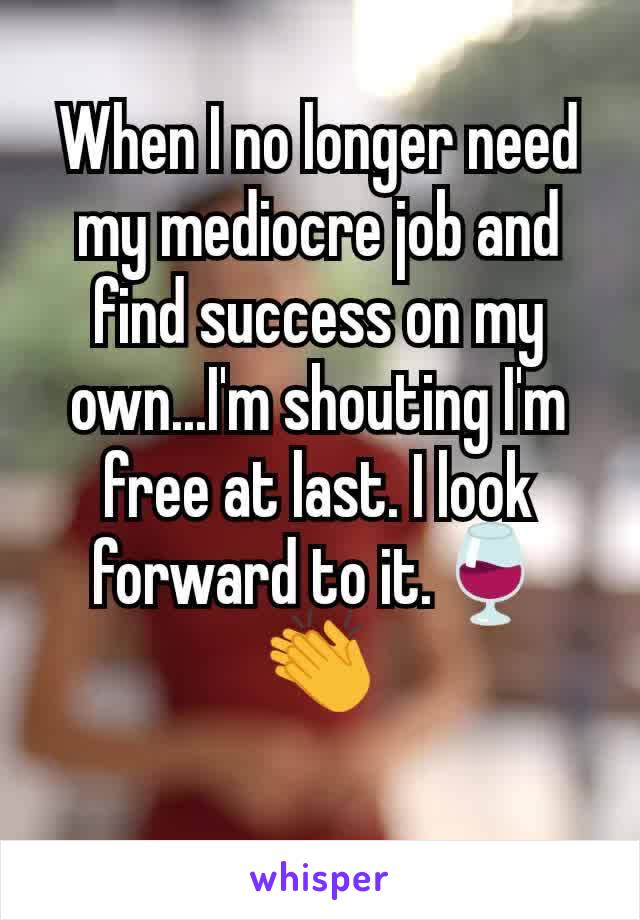 When I no longer need my mediocre job and find success on my own...I'm shouting I'm free at last. I look forward to it.🍷👏