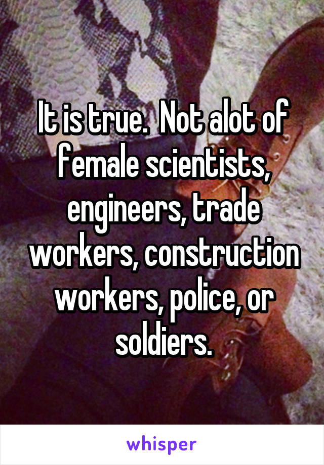 It is true.  Not alot of female scientists, engineers, trade workers, construction workers, police, or soldiers.