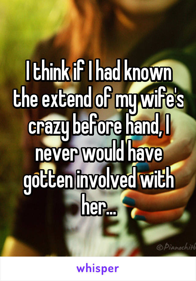 I think if I had known the extend of my wife's crazy before hand, I never would have gotten involved with her...