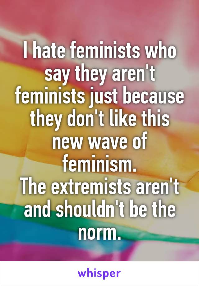 I hate feminists who say they aren't feminists just because they don't like this new wave of feminism.
The extremists aren't and shouldn't be the norm.
