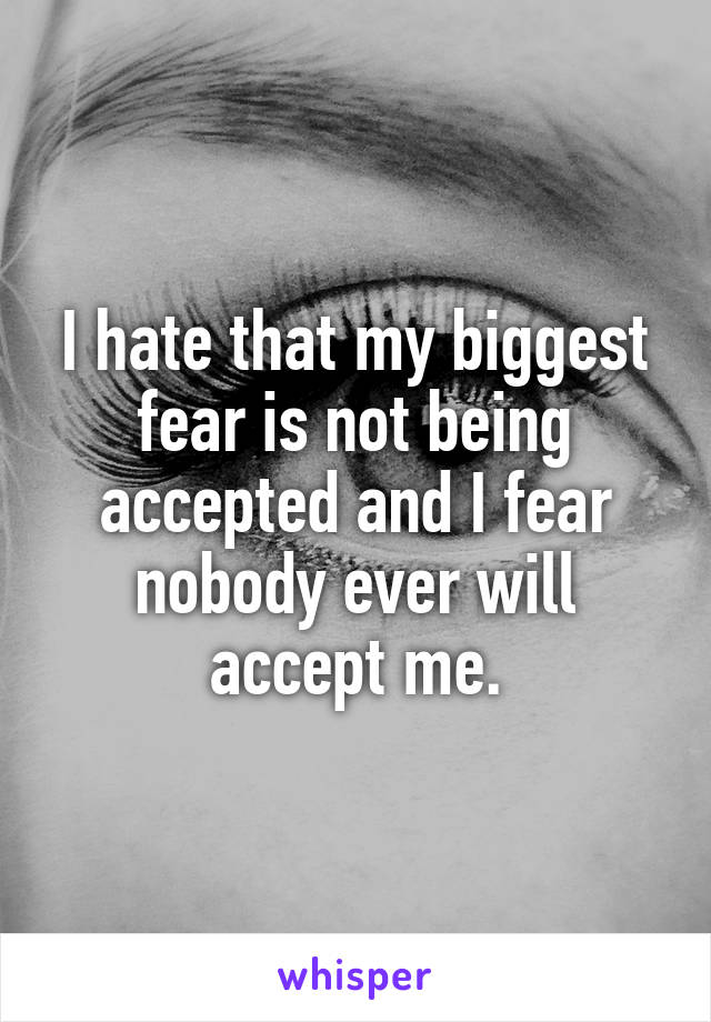 I hate that my biggest fear is not being accepted and I fear nobody ever will accept me.