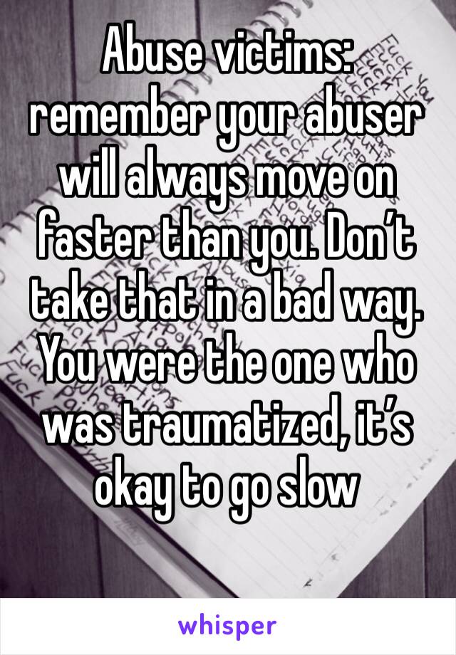 Abuse victims: remember your abuser will always move on faster than you. Don’t take that in a bad way. You were the one who was traumatized, it’s okay to go slow 