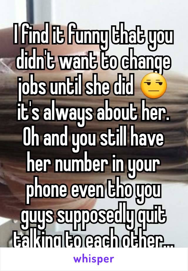 I find it funny that you didn't want to change jobs until she did 😒 it's always about her. Oh and you still have her number in your phone even tho you guys supposedly quit talking to each other...
