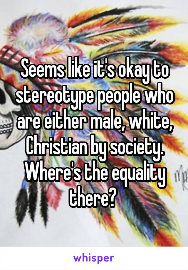 Seems like it's okay to stereotype people who are either male, white, Christian by society. Where's the equality there? 