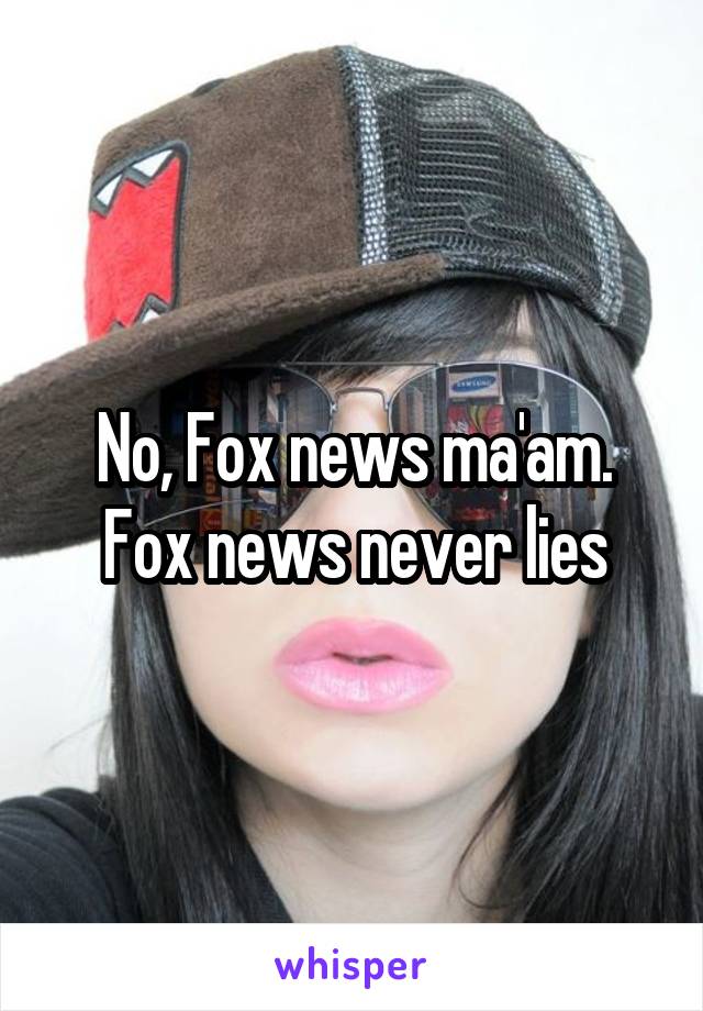 No, Fox news ma'am. Fox news never lies