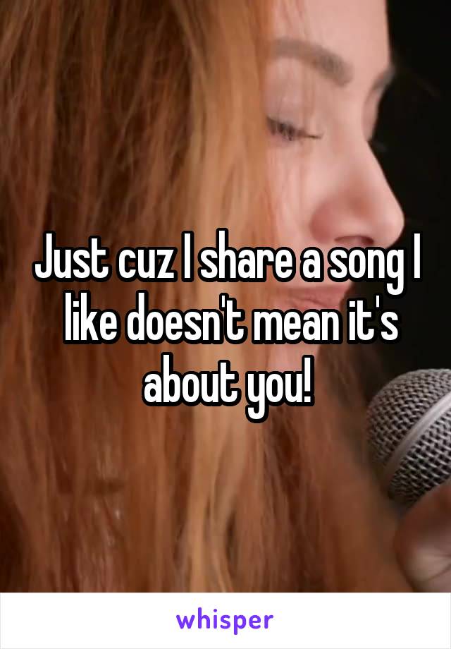 Just cuz I share a song I  like doesn't mean it's about you!