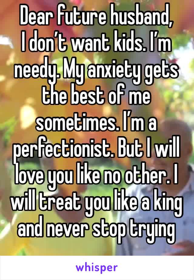 Dear future husband, 
I don’t want kids. I’m needy. My anxiety gets the best of me sometimes. I’m a perfectionist. But I will love you like no other. I will treat you like a king and never stop trying