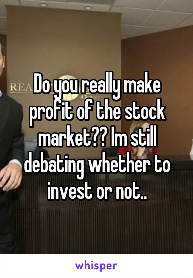 Do you really make profit of the stock market?? Im still debating whether to invest or not..