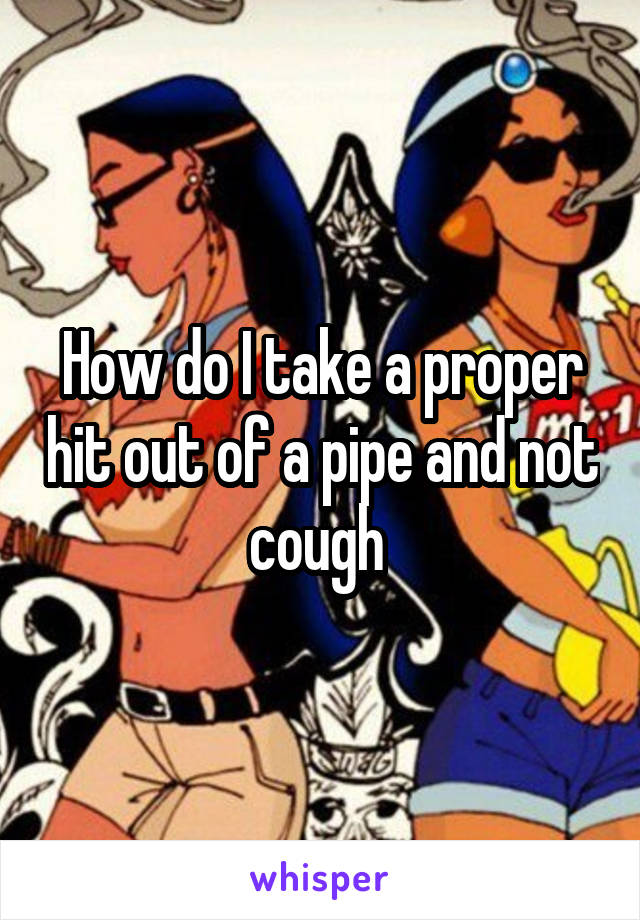How do I take a proper hit out of a pipe and not cough 