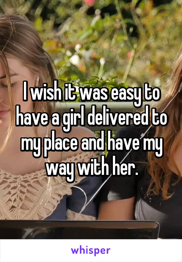 I wish it was easy to have a girl delivered to my place and have my way with her.