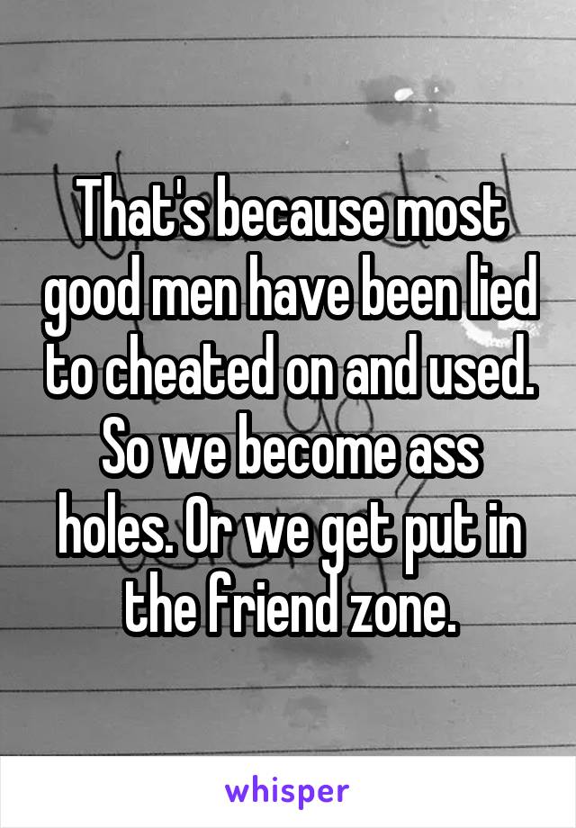 That's because most good men have been lied to cheated on and used. So we become ass holes. Or we get put in the friend zone.