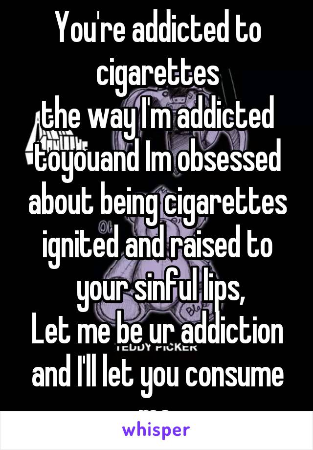 You're addicted to cigarettes
the way I'm addicted toyouand Im obsessed about being cigarettes
ignited and raised to
 your sinful lips,
Let me be ur addiction
and I'll let you consume me.