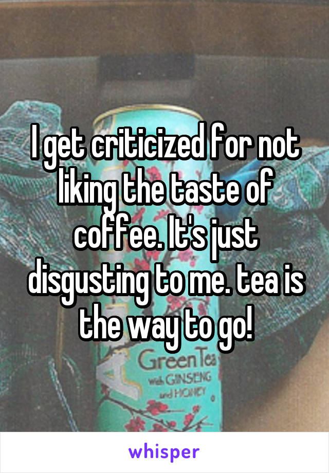 I get criticized for not liking the taste of coffee. It's just disgusting to me. tea is the way to go!