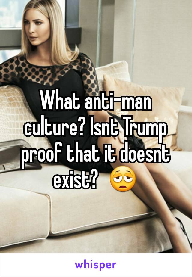 What anti-man culture? Isnt Trump proof that it doesnt exist?  😩