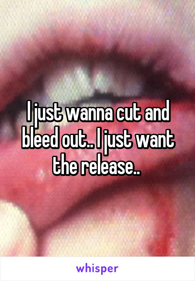 I just wanna cut and bleed out.. I just want the release.. 