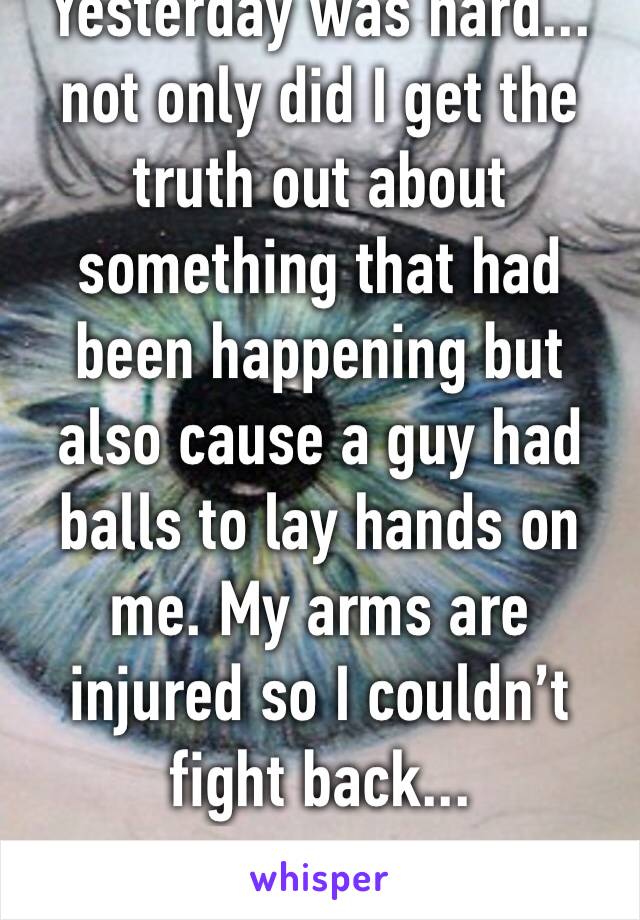 Yesterday was hard... not only did I get the truth out about something that had been happening but also cause a guy had balls to lay hands on me. My arms are injured so I couldn’t fight back...