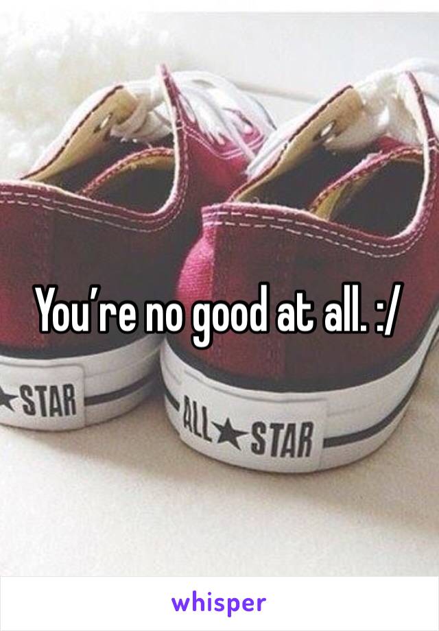 You’re no good at all. :/