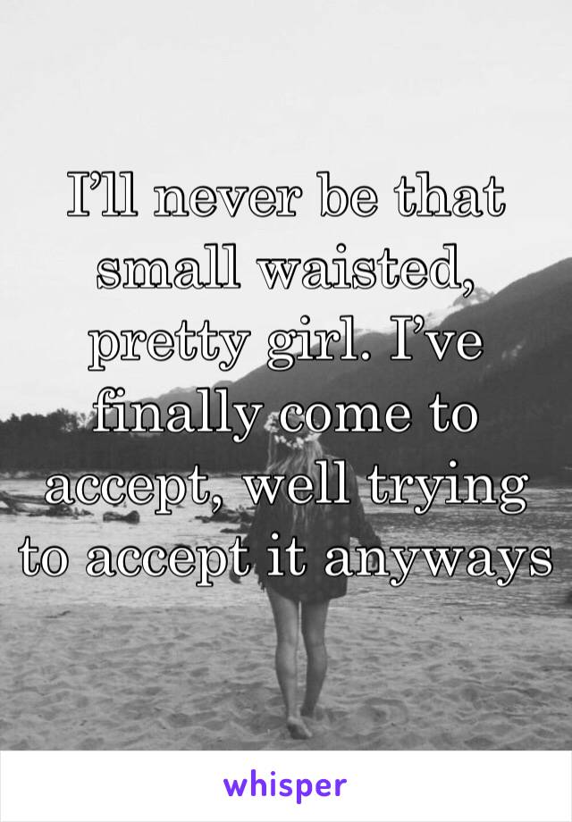 I’ll never be that small waisted, pretty girl. I’ve finally come to accept, well trying to accept it anyways 