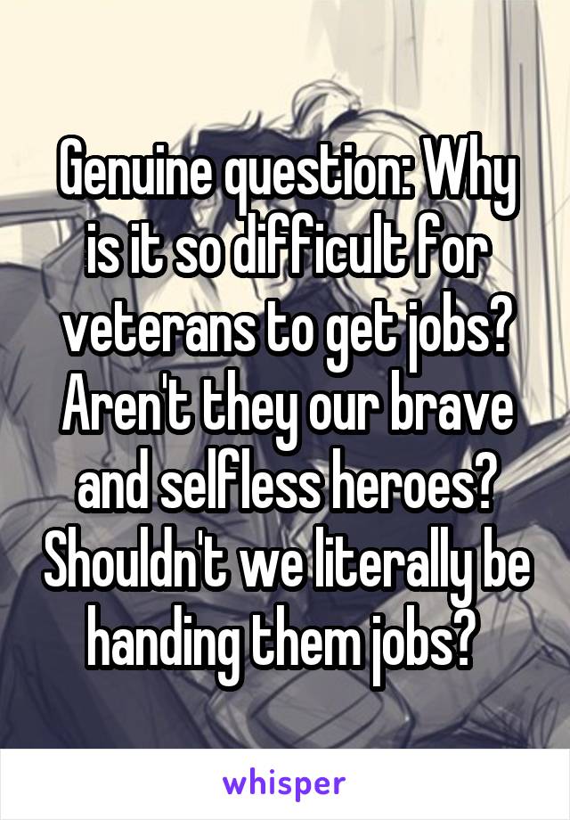 Genuine question: Why is it so difficult for veterans to get jobs? Aren't they our brave and selfless heroes? Shouldn't we literally be handing them jobs? 